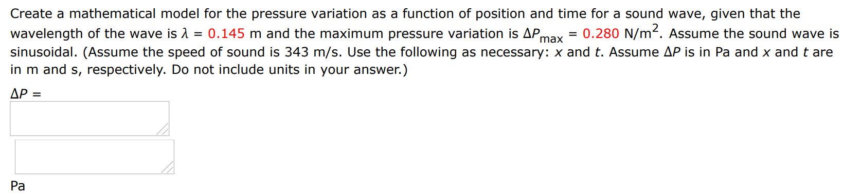 Create a mathematical model for the pressure variation as a function of position and time for a sound wave, given that the wavelength of the wave is λ = 0.145 m and the maximum pressure variation is ΔPmax = 0.280 N/m2. Assume the sound wave is sinusoidal. (Assume the speed of sound is 343 m/s. Use the following as necessary: x and t. Assume ΔP is in Pa and x and t are in m and s, respectively. Do not include units in your answer.) ΔP = Pa 