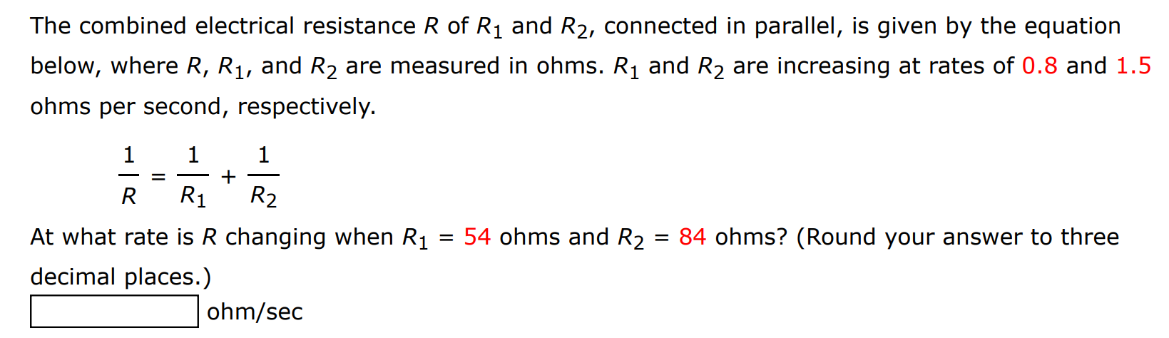 The combined electrical resistance R of R1 and R2, connected in parallel, is given by the equation below, where R, R1, and R2 are measured in ohms. R1 and R2 are increasing at rates of 0.8 and 1.5 ohms per second, respectively. 1 R = 1 R1+1 R2 At what rate is R changing when R1 = 54 ohms and R2 = 84 ohms? (Round your answer to three decimal places.) ohm/sec