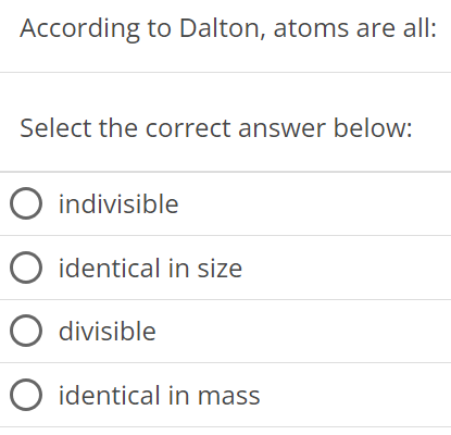 According to Dalton, atoms are all: Select the correct answer below: indivisible identical in size divisible identical in mass 