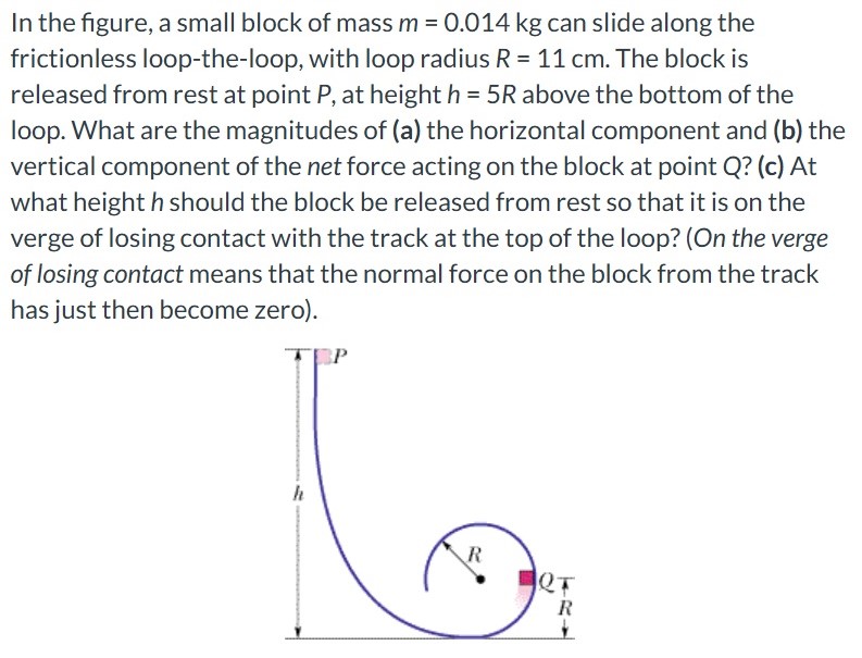 In the figure, a small block of mass m = 0.014 kg can slide along the frictionless loop-the-loop, with loop radius R = 11 cm. The block is released from rest at point P, at height h = 5 R above the bottom of the loop. What are the magnitudes of (a) the horizontal component and (b) the vertical component of the net force acting on the block at point Q? (c) At what height h should the block be released from rest so that it is on the verge of losing contact with the track at the top of the loop? (On the verge of losing contact means that the normal force on the block from the track has just then become zero).