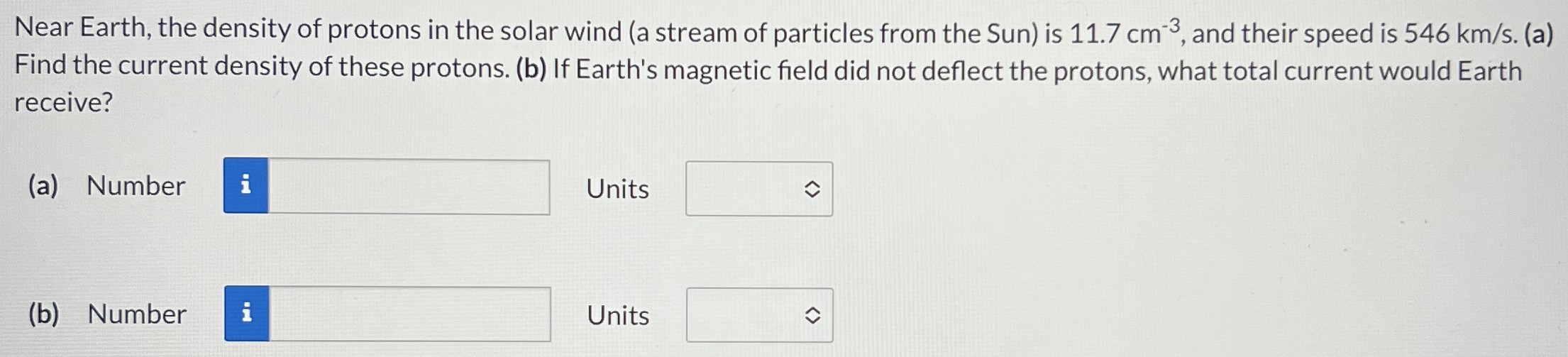 Near Earth, the density of protons in the solar wind (a stream of particles from the Sun) is 11.7 cm−3, and their speed is 546 km/s. (a) Find the current density of these protons. (b) If Earth's magnetic field did not deflect the protons, what total current would Earth receive? (a) Number Units (b) Number Units