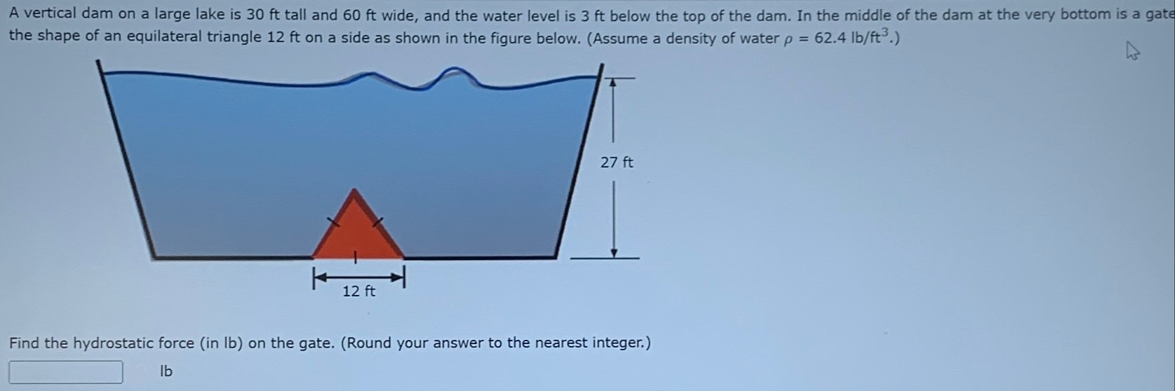 A vertical dam on a large lake is 30 ft tall and 60 ft wide, and the water level is 3 ft below the top of the dam. In the middle of the dam at the very bottom is a gate the shape of an equilateral triangle 12 ft on a side as shown in the figure below. (Assume a density of water ρ = 62.4 lb/ft3.) Find the hydrostatic force (in lb) on the gate. (Round your answer to the nearest integer.) Ib 