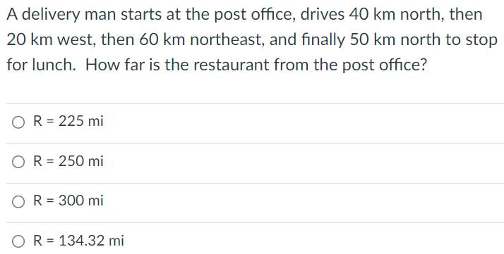 A delivery man starts at the post office, drives 40 km north, then 20 km west, then 60 km northeast, and finally 50 km north to stop for lunch. How far is the restaurant from the post office? R = 225 mi R = 250 mi R = 300 mi R = 134.32 mi 