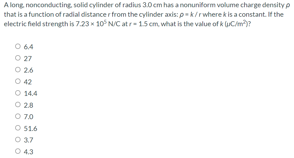 A long, nonconducting, solid cylinder of radius 3.0 cm has a nonuniform volume charge density ρ that is a function of radial distance r from the cylinder axis: ρ = k/r where k is a constant. If the electric field strength is 7.23×105 N/C at r = 1.5 cm, what is the value of k (μC/m2)? 6.4 27 2.6 42 14.4 2.8 7.0 51.6 3.7 4.3