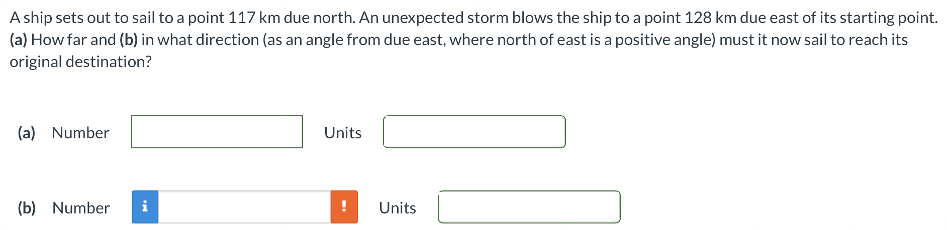 A ship sets out to sail to a point 117 km due north. An unexpected storm blows the ship to a point 128 km due east of its starting point. (a) How far and (b) in what direction (as an angle from due east, where north of east is a positive angle) must it now sail to reach its original destination? (a) Number Units (b) Number Units