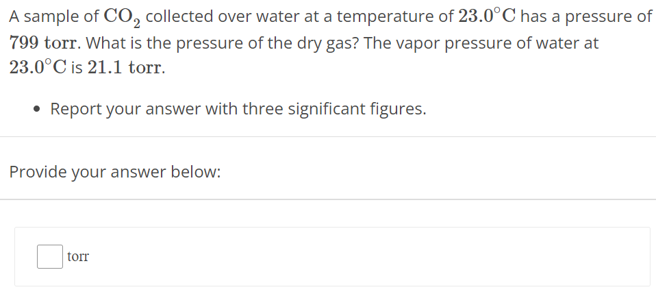 A sample of CO2 collected over water at a temperature of 23.0∘C has a pressure of 799 torr. What is the pressure of the dry gas? The vapor pressure of water at 23.0∘C is 21.1 torr. Report your answer with three significant figures. Provide your answer below: torr 