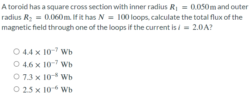 A toroid has a square cross section with inner radius R1 = 0.050 m and outer radius R2 = 0.060 m. If it has N = 100 loops, calculate the total flux of the magnetic field through one of the loops if the current is i = 2.0 A? 4.4×10−7 Wb 4.6×10−7 Wb 7.3×10−8 Wb 2.5×10−6 Wb