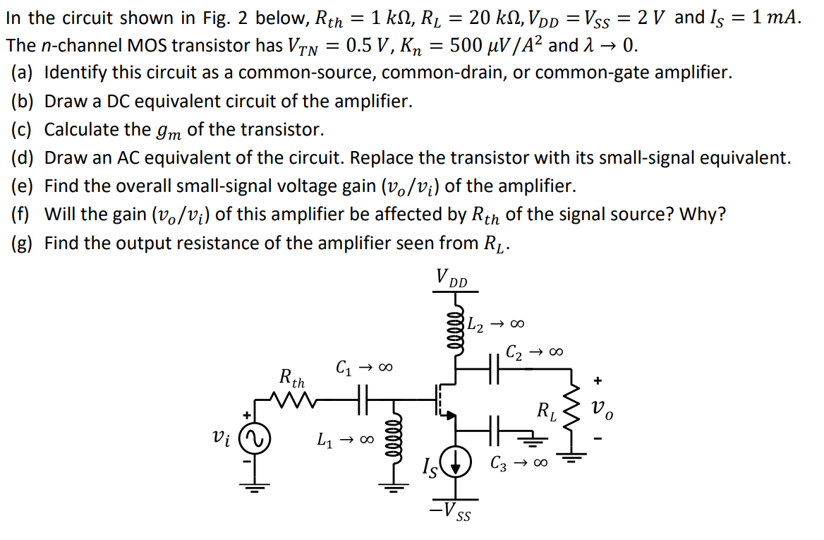 In the circuit shown in Fig. 2 below, Rth = 1 kΩ, RL = 20 kΩ, VDD = VSS = 2 V and IS = 1 mA. The n-channel MOS transistor has VTN = 0.5 V, Kn = 500 μV/A2 and λ → 0. (a) Identify this circuit as a common-source, common-drain, or common-gate amplifier. (b) Draw a DC equivalent circuit of the amplifier. (c) Calculate the gm of the transistor. (d) Draw an AC equivalent of the circuit. Replace the transistor with its small-signal equivalent. (e) Find the overall small-signal voltage gain (vo/vi) of the amplifier. (f) Will the gain (vo/vi) of this amplifier be affected by Rth of the signal source? Why? (g) Find the output resistance of the amplifier seen from RL.