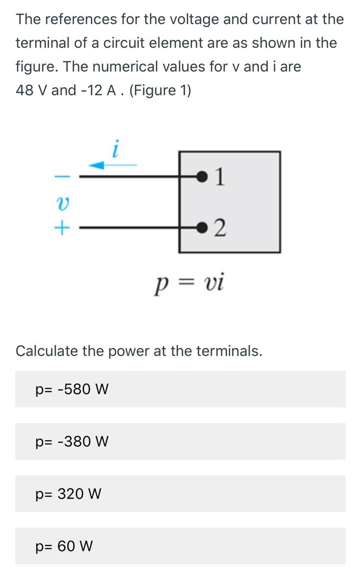 The references for the voltage and current at the terminal of a circuit element are as shown in the figure. The numerical values for v and i are 48 V and -12 A. (Figure 1) p = vi Calculate the power at the terminals. p = −580 Wp = −380 Wp = 320 Wp = 60 W