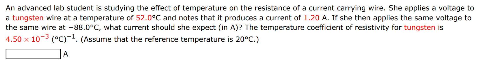 An advanced lab student is studying the effect of temperature on the resistance of a current carrying wire. She applies a voltage to a tungsten wire at a temperature of 52.0∘C and notes that it produces a current of 1.20 A. If she then applies the same voltage to the same wire at −88.0∘C, what current should she expect (in A)? The temperature coefficient of resistivity for tungsten is 4.50×10−3(∘C)−1. (Assume that the reference temperature is 20∘C.) A 