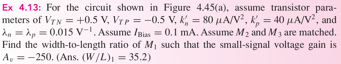 Ex 4.13: For the circuit shown in Figure 4.45(a), assume transistor parameters of VTN = +0.5 V, VTP = −0.5 V, kn′ = 80 μA/V2, kp′ = 40 μA/V2, and λn = λp = 0.015 V−1. Assume IBias = 0.1 mA. Assume M2 and M3 are matched. Find the width-to-length ratio of M1 such that the small-signal voltage gain is Av = −250. (Ans. (W/L)1 = 35.2)