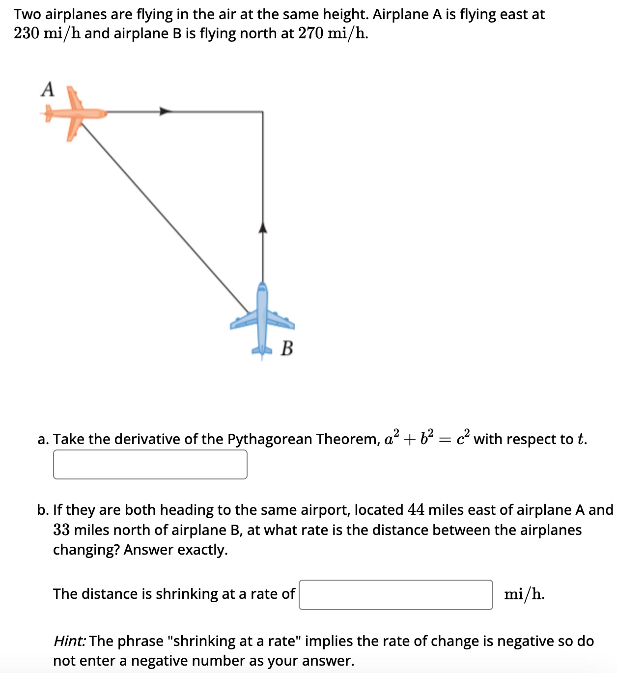 Two airplanes are flying in the air at the same height. Airplane A is flying east at 230 mi/h and airplane B is flying north at 270 mi/h. a. Take the derivative of the Pythagorean Theorem, a2 + b2 = c2 with respect to t. b. If they are both heading to the same airport, located 44 miles east of airplane A and 33 miles north of airplane B, at what rate is the distance between the airplanes changing? Answer exactly. The distance is shrinking at a rate of mi/h. Hint: The phrase "shrinking at a rate" implies the rate of change is negative so do not enter a negative number as your answer.