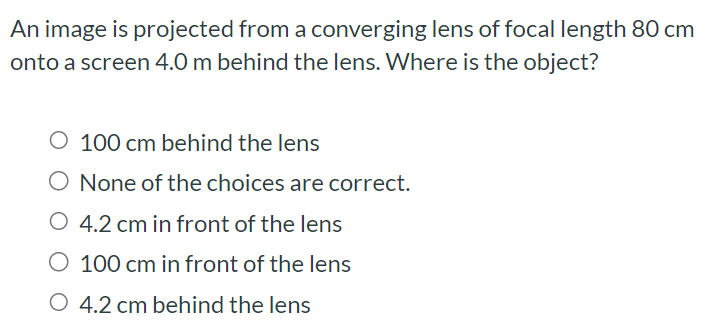 An image is projected from a converging lens of focal length 80 cm onto a screen 4.0 m behind the lens. Where is the object? 100 cm behind the lens None of the choices are correct. 4.2 cm in front of the lens 100 cm in front of the lens 4.2 cm behind the lens