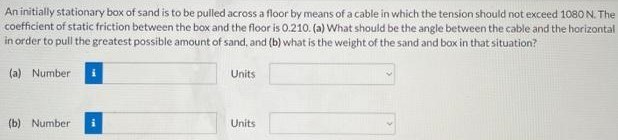 An initially stationary box of sand is to be pulled across a floor by means of a cable in which the tension should not exceed 1080 N. The coefficient of static friction between the box and the floor is 0.210. (a) What should be the angle between the cable and the horizontal in order to pull the greatest possible amount of sand, and (b) what is the weight of the sand and box in that situation? (a) Number Units (b) Number Units