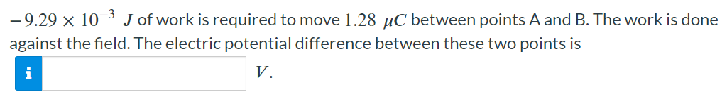 −9.29×10−3 J of work is required to move 1.28 μC between points A and B. The work is done against the field. The electric potential difference between these two points is V.