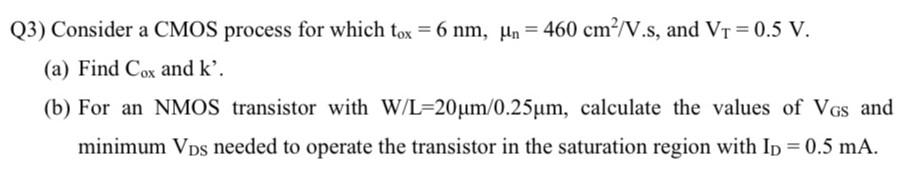 Q3) Consider a CMOS process for which tox = 6 nm, μn = 460 cm2 /V.s, and VT = 0.5 V. (a) Find Cox and k'. (b) For an NMOS transistor with W/L = 20 μm/0.25 μm, calculate the values of VGS and minimum VDS needed to operate the transistor in the saturation region with ID = 0.5 mA.