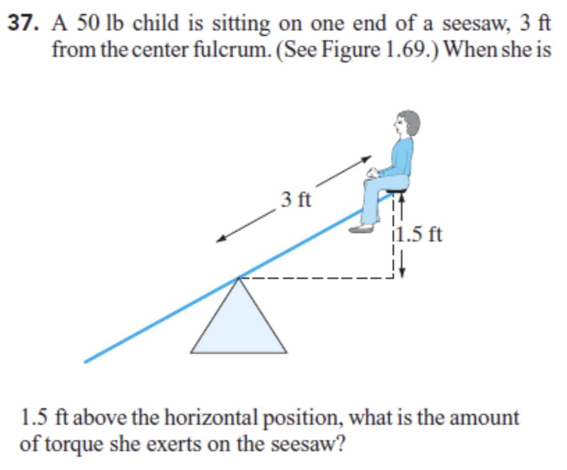 A 50 lb child is sitting on one end of a seesaw, 3 ft from the center fulcrum. (See Figure 1.69.) When she is 1.5 ft above the horizontal position, what is the amount of torque she exerts on the seesaw?