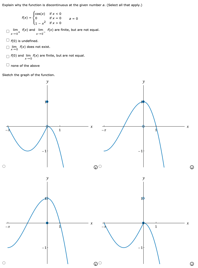 Explain why the function is discontinuous at the given number a. (Select all that apply.) f(x) = {cos⁡(x) if x < 0 0 if x = 0 1−x2 if x > 0 a = 0 limx→0+f(x) and limx→0−f(x) are finite, but are not equal. f(0) is undefined. limx→0 f(x) does not exist. f(0) and limx→0 f(x) are finite, but are not equal. none of the above Sketch the graph of the function.