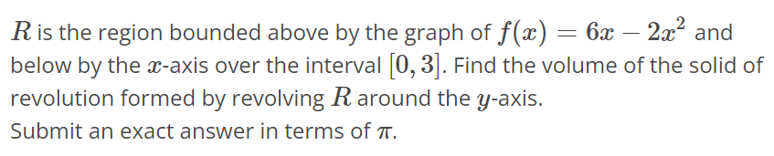 R is the region bounded above by the graph of f(x) = 6x - 2x^2 and below by the x-axis over the interval [0, 3]. Find the volume of the solid of revolution formed by revolving R around the y-axis. Submit an exact answer in terms of π. 