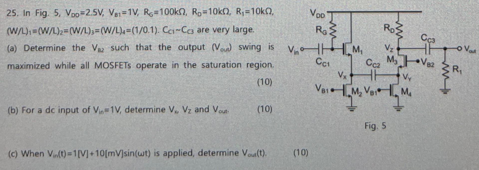 In Fig. 5, VDD = 2.5 V, VB1 = 1 V, RG = 100 kΩ, RD = 10 kΩ, R1 = 10 kΩ, (W/L)1 = (W/L)2 = (W/L)3 = (W/L)4 = (1/0.1). CC1∼CC3 are very large. (a) Determine the VB2 such that the output (Vout) swing is maximized while all MOSFETs operate in the saturation region. (b) For a dc input of Vin = 1 V, determine Vx, Vz and Vout. Fig. 5 (c) When Vin(t) = 1[V] + 10[mV]sin⁡(ωt) is applied, determine Vout(t). (10)