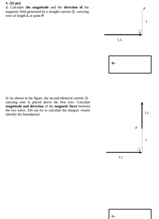 4- (25 pts) a) Calculate the magnitude and the direction of the magnetic field generated by a straight current (I) -carrying wire of length L at point P. b) As shown in the figure, the second identical current (I) carrying wire is placed above the first wire. Calculate magnitude and direction of the magnetic force between the two wires. (Do not try to calculate the integral, clearly identify the boundaries). F =