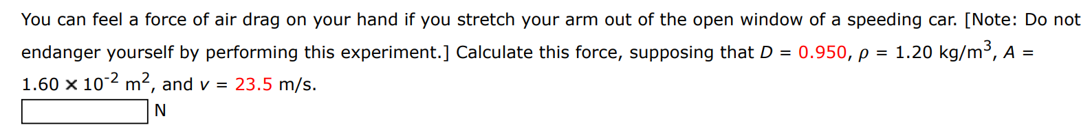 You can feel a force of air drag on your hand if you stretch your arm out of the open window of a speeding car. [Note: Do not endanger yourself by performing this experiment. ] Calculate this force, supposing that D = 0.950, ρ = 1.20 kg/m3, A = 1.60×10−2 m2, and v = 23.5 m/s. N 