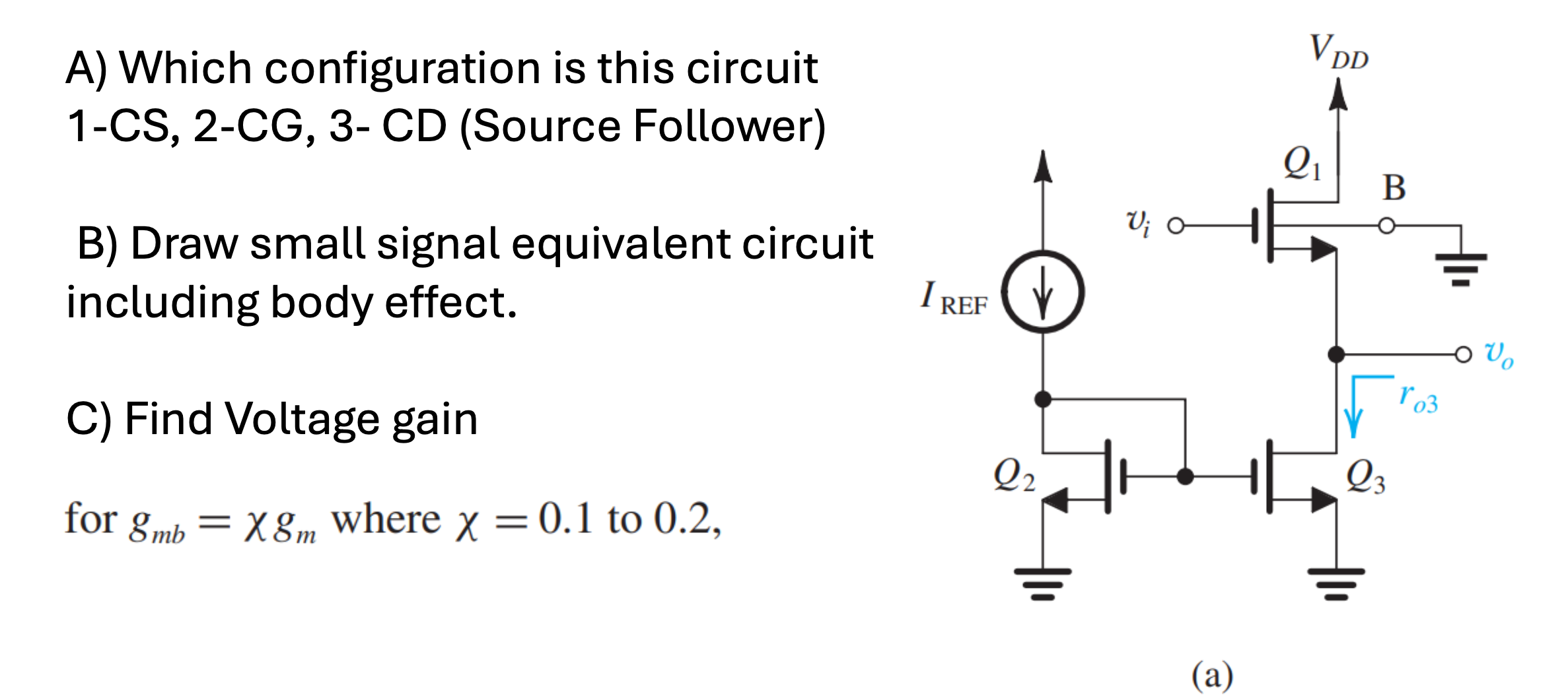 A) Which configuration is this circuit 1-CS, 2-CG, 3- CD (Source Follower) B) Draw small signal equivalent circuit including body effect. C) Find Voltage gain for gmb = χgm where χ = 0.1 to 0.2, (a)