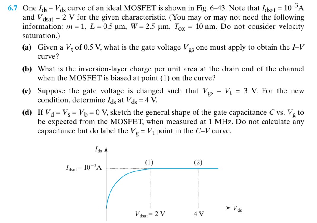 6.7 One Ids − Vds curve of an ideal MOSFET is shown in Fig. 6-43. Note that Idsat = 10 −3 A and Vdsat = 2 V for the given characteristic. (You may or may not need the following information: m = 1, L = 0.5 μm, W = 2.5 μm, TOX = 10 nm. Do not consider velocity saturation.) (a) Given a Vt of 0.5 V, what is the gate voltage Vgs one must apply to obtain the I−V curve? (b) What is the inversion-layer charge per unit area at the drain end of the channel when the MOSFET is biased at point (1) on the curve? (c) Suppose the gate voltage is changed such that Vgs−Vt = 3 V. For the new condition, determine Ids at Vds = 4 V. (d) If Vd = Vs = Vb = 0 V, sketch the general shape of the gate capacitance C vs. Vg to be expected from the MOSFET, when measured at 1 MHz. Do not calculate any capacitance but do label the Vg = Vt point in the C−V curve.