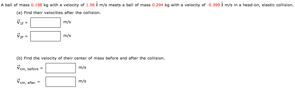 A ball of mass 0.198 kg with a velocity of 1.56 i^ m/s meets a ball of mass 0.294 kg with a velocity of −0.399 i^ m/s in a head-on, elastic collision. (a) Find their velocities after the collision. v→1f = m/s v→2f = m/s (b) Find the velocity of their center of mass before and after the collision. v→cm, before = m/s v→cm, after = m/s