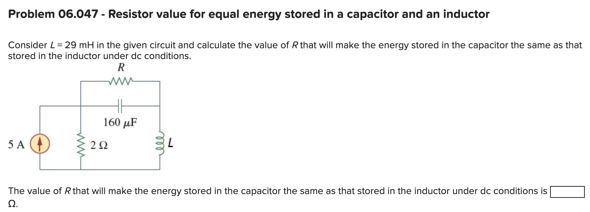 Problem 06.047 - Resistor value for equal energy stored in a capacitor and an inductor Consider L = 29 mH in the given circuit and calculate the value of R that will make the energy stored in the capacitor the same as that stored in the inductor under dc conditions. The value of R that will make the energy stored in the capacitor the same as that stored in the inductor under dc conditions is Ω.