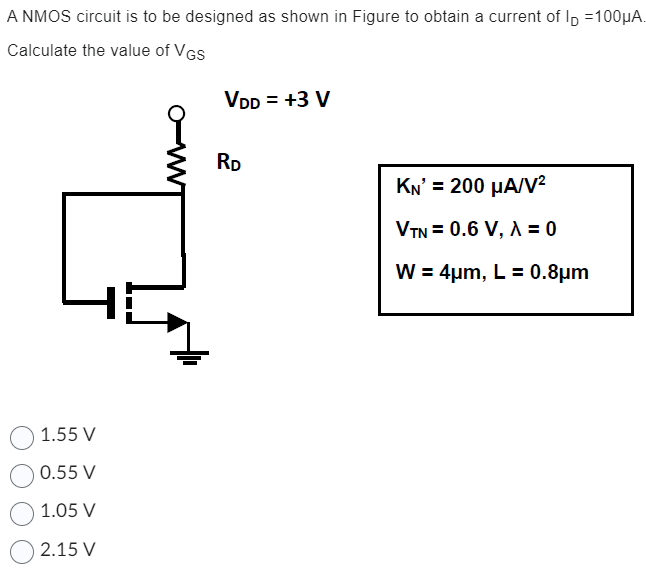 A NMOS circuit is to be designed as shown in Figure to obtain a current of ID = 100 μA. Calculate the value of VGS KN′ = 200 μA/V2 VTN = 0.6 V, λ = 0 W = 4 μm, L = 0.8 μm 1.55 V 0.55 V 1.05 V 2.15 V