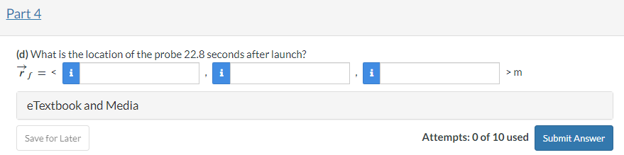 A small space probe of mass 200 kg is launched from a spacecraft near Mars. It travels toward the surface of Mars, where it will eventually land. At a time 22.4 seconds after it is launched, the probe is at location  < 4400, 8200, 0 > m, and at this same instant its momentum is  < 48000, −8500, 0 > kg⋅m/s. At this instant, the net force on the probe due to the gravitational pull of Mars plus the air resistance acting on the probe is  < −4350, −730, 0 > N. Part 1 (a) Assuming that the net force on the probe is approximately constant during this time interval, what is the change of the momentum of the probe in the time interval from 22.4 seconds after the probe is launched to 22.8 seconds after the launch? Δp→ =  <  > kg⋅m/s Save for Later Attempts: 0 of 10 used Submit Answer Part 2 (b) What is the momentum of the probe at time 22.8 seconds after launch? i i kg⋅m/s Save for Later Attempts: 0 of 10 used Submit Answer Part 3 (c) Assuming that the force is nearly constant during the time interval from 22.4 seconds after the probe is launched to 22.8 seconds after the launch, so that the velocity is changing at a constant rate, what is the change of the position of the probe during this time interval? Divide the time interval into two equal parts and use the approximation v→avg ≈ p→f/m. Δr→ =  < > m Save for Later Attempts: 0 of 10 used Submit Answer Part 4 (d) What is the location of the probe 22.8 seconds after launch? r→f =  < iii > m eTextbook and Media Save for Later Attempts: 0 of 10 used Submit Answer