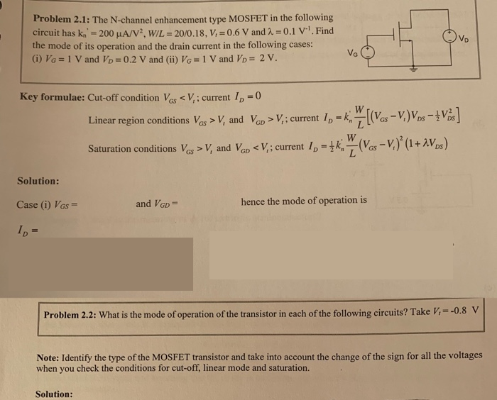 Problem 2.1: The N-channel enhancement type MOSFET in the following circuit has kn′ = 200 μA/V2, W/L = 20 /0.18, Vt = 0.6 V and λ = 0.1 V−1. Find the mode of its operation and the drain current in the following cases: (i) VG = 1 V and VD = 0.2 V and (ii) VG = 1 V and VD = 2 V. Key formulae: Cut-off condition VGS < Vt; current ID = 0 Linear region conditions VGS > Vt and VGD > Vt; current ID = kn′WL[(VGS − Vt)VDS − 12 VDS2] Saturation conditions VGS > Vt and VGD < Vt; current ID = 12 kn′WL(VGS − Vt)2(1 + λVDS) Solution: Case (i) VGS = and VGD = hence the mode of operation is ID = Problem 2.2: What is the mode of operation of the transistor in each of the following circuits? Take Vt = −0.8 V Note: Identify the type of the MOSFET transistor and take into account the change of the sign for all the voltages when you check the conditions for cut-off, linear mode and saturation. Solution: