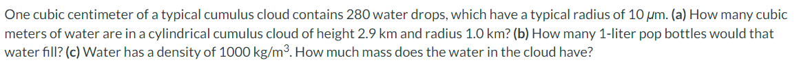 One cubic centimeter of a typical cumulus cloud contains 280 water drops, which have a typical radius of 10 μm. (a) How many cubic meters of water are in a cylindrical cumulus cloud of height 2.9 km and radius 1.0 km? (b) How many 1-liter pop bottles would that water fill? (c) Water has a density of 1000 kg/m3. How much mass does the water in the cloud have?