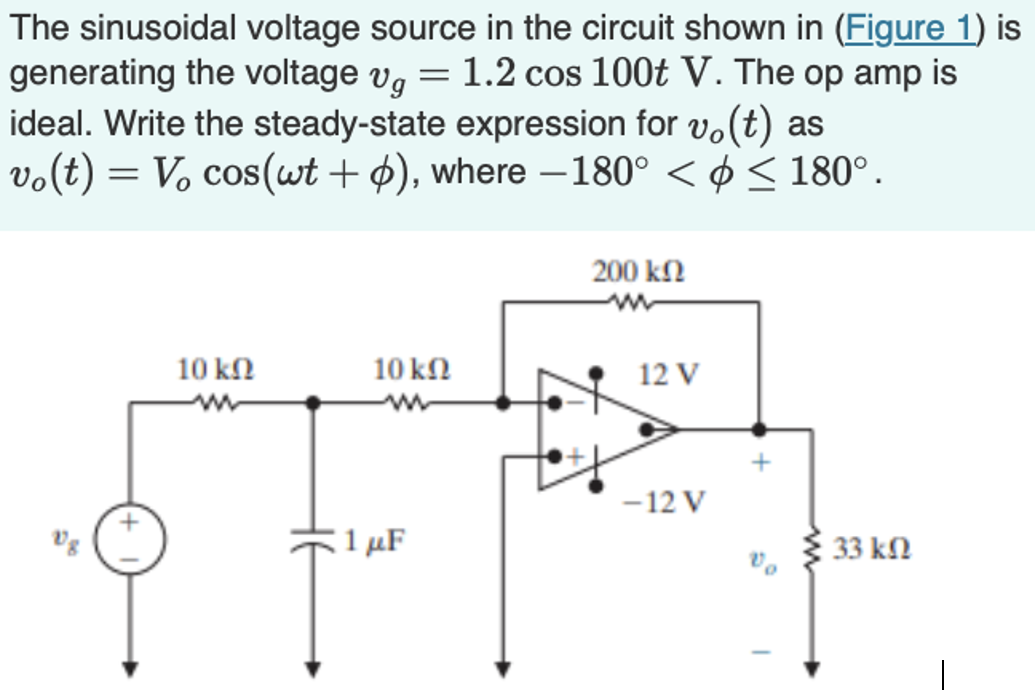 The sinusoidal voltage source in the circuit shown in (Figure 1) is generating the voltage vg = 1.2 cos⁡100 tV. The op amp is ideal. Write the steady-state expression for vo(t) as vo(t) = Vocos⁡(ωt+ϕ), where −180∘ < ϕ ≤ 180∘.