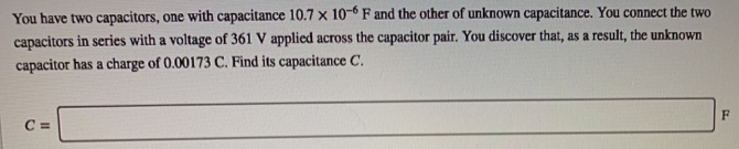 You have two capacitors, one with capacitance 10.7×10−6 F and the other of unknown capacitance. You connect the two capacitors in series with a voltage of 361 V applied across the capacitor pair. You discover that, as a result, the unknown capacitor has a charge of 0.00173 C. Find its capacitance C. C =