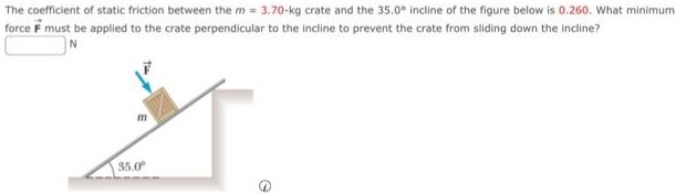 The coefficient of static friction between the m = 3.70−kg crate and the 35.0∘ incline of the figure below is 0.260. What minimum force F→ must be applied to the crate perpendicular to the incline to prevent the crate from sliding down the incline? N