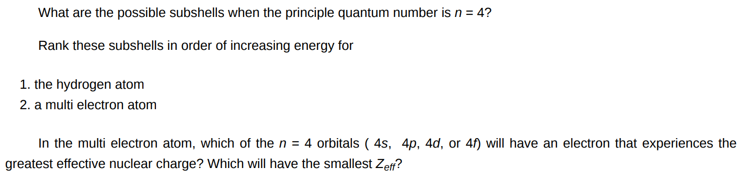 What are the possible subshells when the principle quantum number is n = 4 ? Rank these subshells in order of increasing energy for the hydrogen atom a multi electron atom In the multi electron atom, which of the n = 4 orbitals ( 4 s, 4 p, 4 d, or 4 f ) will have an electron that experiences the greatest effective nuclear charge? Which will have the smallest Zeff?