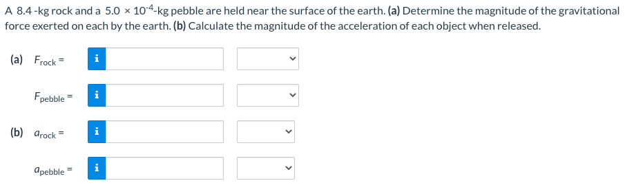 A 8.4−kg rock and a 5.0×10−4−kg pebble are held near the surface of the earth. (a) Determine the magnitude of the gravitational force exerted on each by the earth. (b) Calculate the magnitude of the acceleration of each object when released. (a) Frock = Fpebble = (b) arock = apebble =