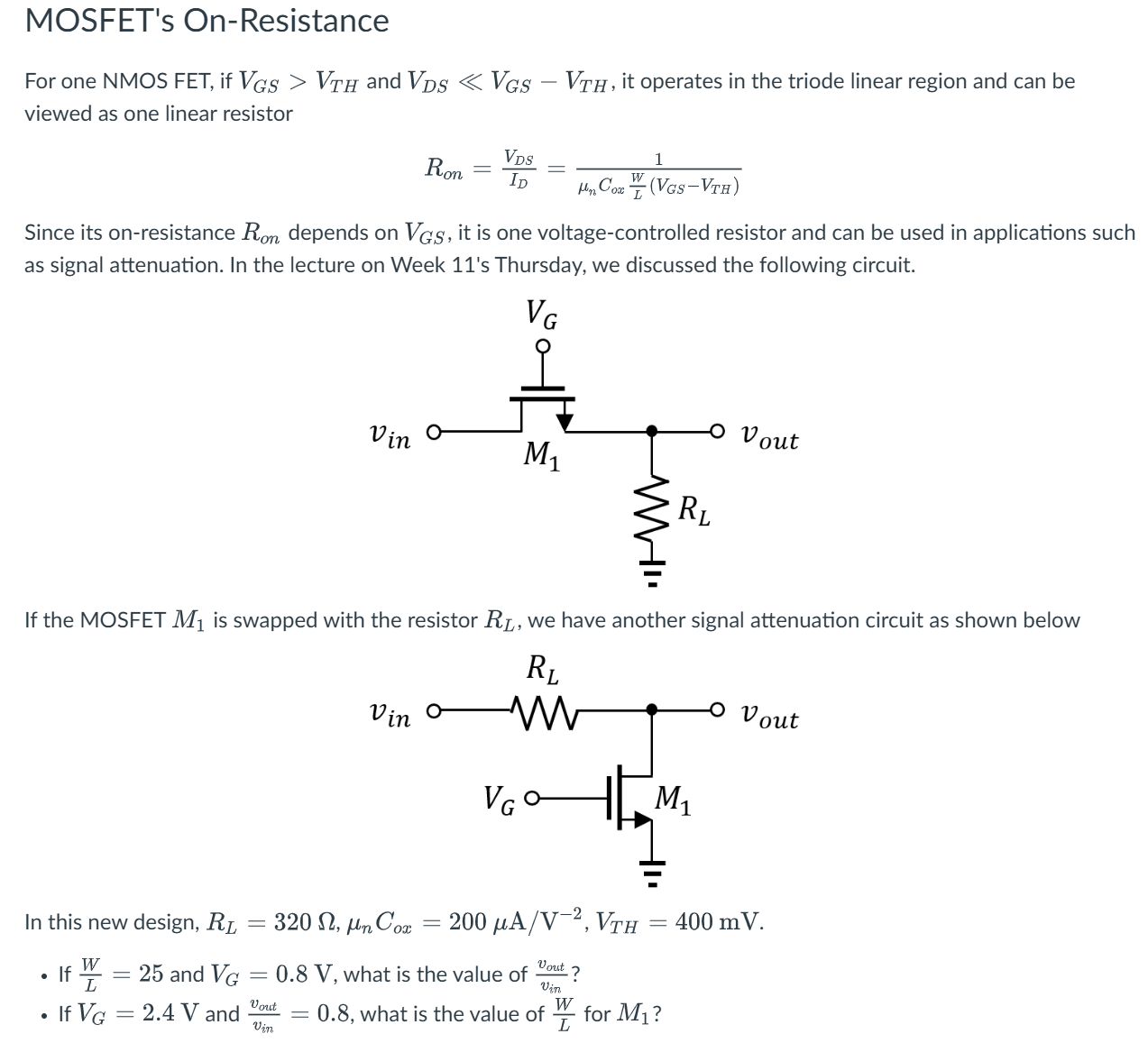 MOSFET's On-Resistance For one NMOS FET, if VGS > VTH and VDS ≪ VGS−VTH, it operates in the triode linear region and can be viewed as one linear resistor Ron = VDSID = 1 μnCoxWL(VGS−VTH) Since its on-resistance Ron depends on VGS, it is one voltage-controlled resistor and can be used in applications such as signal attenuation. In the lecture on Week 11's Thursday, we discussed the following circuit. If the MOSFET M1 is swapped with the resistor RL, we have another signal attenuation circuit as shown below In this new design, RL = 320 Ω, μnCox = 200 μA/V−2, VTH = 400 mV. If WL = 25 and VG = 0.8 V, what is the value of vout vin ? If VG = 2.4 V and vout vin = 0.8, what is the value of WL for M1?