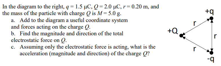 In the diagram to the right, q = 1.5 μC, Q = 2.0 μC, r = 0.20 m, and the mass of the particle with charge Q is M = 5.0 g. a. Add to the diagram a useful coordinate system and forces acting on the charge Q. b. Find the magnitude and direction of the total electrostatic force on Q. c. Assuming only the electrostatic force is acting, what is the acceleration (magnitude and direction) of the charge Q?