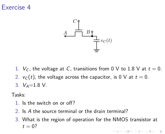 Exercise 4 VC, the voltage at C, transitions from 0 V to 1.8 V at t = 0. vC(t), the voltage across the capacitor, is 0 V at t = 0. VA = 1.8 V. Tasks: Is the switch on or off? Is A the source terminal or the drain terminal? What is the region of operation for the NMOS transistor at t = 0 ? 