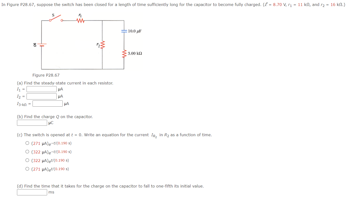 In Figure P 28.67, suppose the switch has been closed for a length of time sufficiently long for the capacitor to become fully charged. (E = 8.70 V, r1 = 11 kΩ, and r2 = 16 kΩ.) Figure P28.67 (a) Find the steady-state current in each resistor. I1 = μA I2 = μA I3−kΩ = μA (b) Find the charge Q on the capacitor. μC (c) The switch is opened at t = 0. Write an equation for the current IR2 in R2 as a function of time. (271 μA)e−t/(0.190 s) (322 μA)e−t/(0.190 s) (322 μA)et/(0.190 s) (271 μA)et/(0.190 s) (d) Find the time that it takes for the charge on the capacitor to fall to one-fifth its initial value. ms