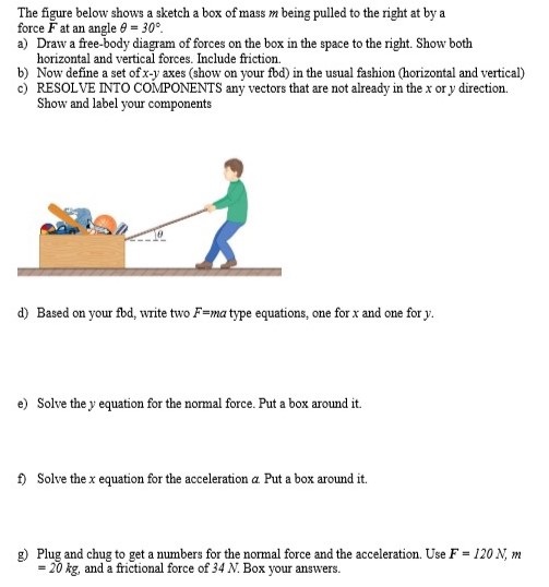 The figure below shows a sketch a box of mass m being pulled to the right at by a force F at an angle θ = 30∘. a) Draw a free-body diagram of forces on the box in the space to the right. Show both horizontal and vertical forces. Include friction. b) Now define a set of x−y axes (show on your fbd) in the usual fashion (horizontal and vertical) c) RESOLVE INTO COMPONENTS any vectors that are not already in the x or y direction. Show and label your components d) Based on your fbd, write two F = ma type equations, one for x and one for y. e) Solve the y equation for the normal force. Put a box around it. f) Solve the x equation for the acceleration α. Put a box around it. g) Plug and chug to get a numbers for the normal force and the acceleration. Use F = 120 N, m = 20 kg, and a frictional force of 34 N. Box your answers.
