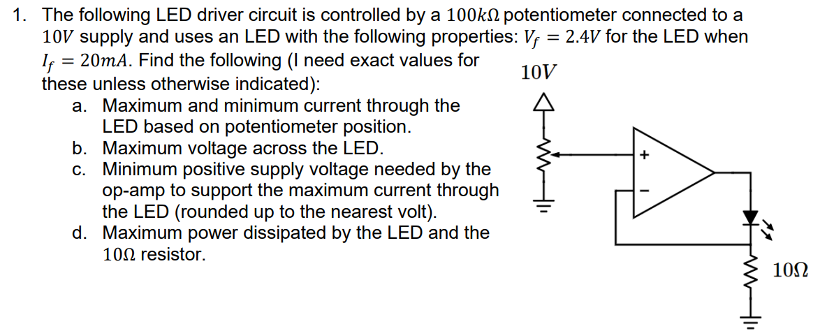 The following LED driver circuit is controlled by a 100 kΩ potentiometer connected to a 10 V supply and uses an LED with the following properties: Vf = 2.4 V for the LED when If = 20 mA. Find the following (I need exact values for these unless otherwise indicated): a. Maximum and minimum current through the LED based on potentiometer position. b. Maximum voltage across the LED. c. Minimum positive supply voltage needed by the op-amp to support the maximum current through the LED (rounded up to the nearest volt). d. Maximum power dissipated by the LED and the 10 Ω resistor.