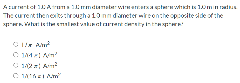 A current of 1.0 A from a 1.0 mm diameter wire enters a sphere which is 1.0 m in radius. The current then exits through a 1.0 mm diameter wire on the opposite side of the sphere. What is the smallest value of current density in the sphere? 1/π A/m2 1/(4π) A/m2 1/(2π) A/m2 1/(16π) A/m2