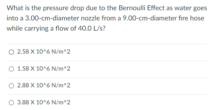 What is the pressure drop due to the Bernoulli Effect as water goes into a 3.00-cm-diameter nozzle from a 9.00-cm-diameter fire hose while carrying a flow of 40.0 L/s? 2. 58×10^6 N/m^2 1. 58×10^6 N/m^2 2. 88×10^6 N/m^2 3. 88×10^6 N/m^2