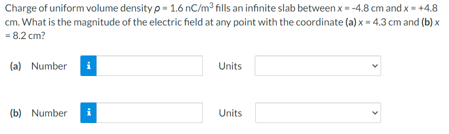 Charge of uniform volume density ρ = 1.6 nC/m3 fills an infinite slab between x = −4.8 cm and x = +4.8 cm. What is the magnitude of the electric field at any point with the coordinate (a) x = 4.3 cm and (b) x = 8.2 cm? (a) Number Units (b) Number Units