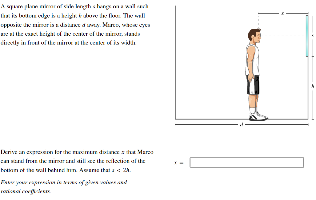 A square plane mirror of side length s hangs on a wall such that its bottom edge is a height h above the floor. The wall opposite the mirror is a distance d away. Marco, whose eyes are at the exact height of the center of the mirror, stands directly in front of the mirror at the center of its width. Derive an expression for the maximum distance x that Marco can stand from the mirror and still see the reflection of the bottom of the wall behind him. Assume that s < 2h. x = Enter your expression in terms of given values and rational coefficients.