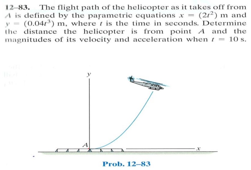 12-83. The flight path of the helicopter as it takes off from A is defined by the parametric equations x = (2t2) m and y = (0.04t3) m, where t is the time in seconds. Determine the distance the helicopter is from point A and the magnitudes of its velocity and acceleration when t = 10 s.